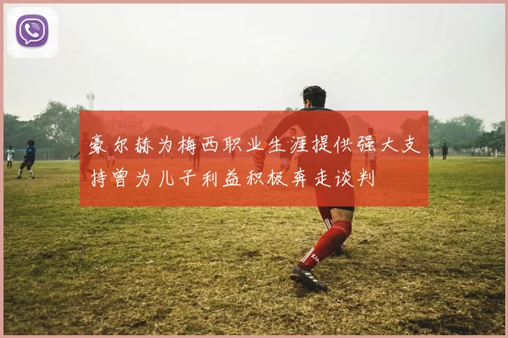 豪尔赫为梅西职业生涯提供强大支持曾为儿子利益积极奔走谈判