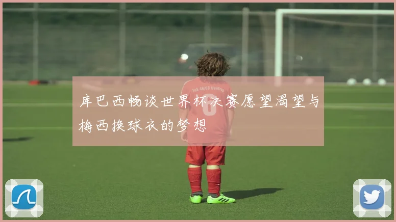 库巴西畅谈世界杯决赛愿望渴望与梅西换球衣的梦想