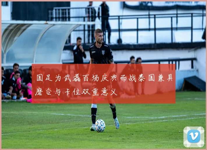 国足为武磊百场庆典而战泰国兼具磨合与卡位双重意义