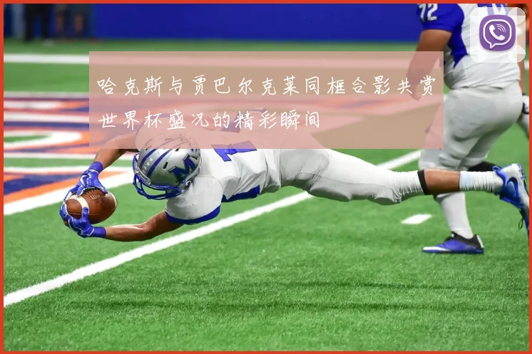 哈克斯与贾巴尔克莱同框合影共赏世界杯盛况的精彩瞬间