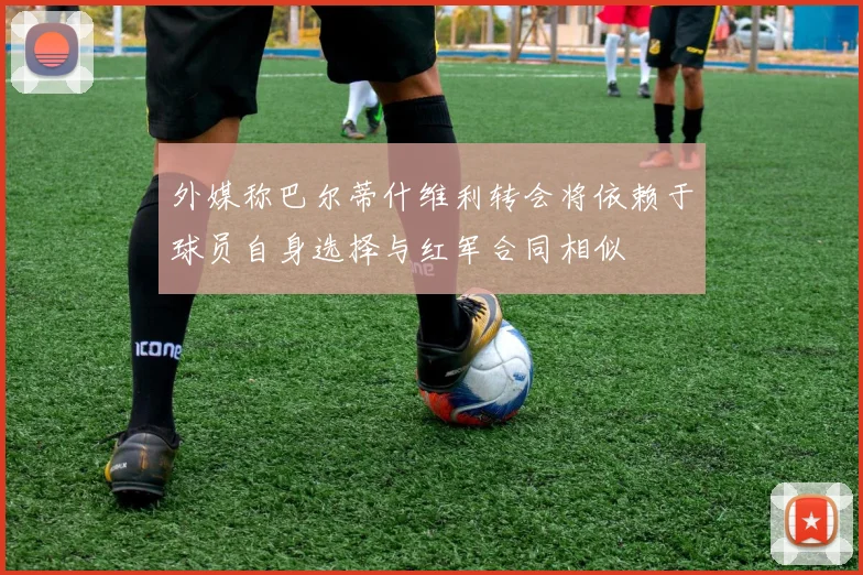外媒称巴尔蒂什维利转会将依赖于球员自身选择与红军合同相似