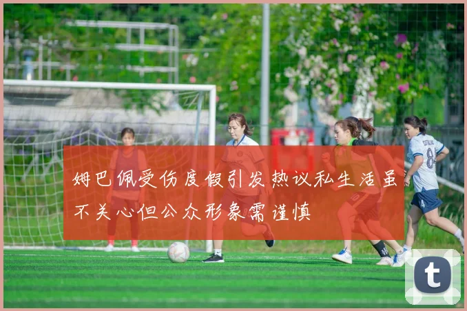 姆巴佩受伤度假引发热议私生活虽不关心但公众形象需谨慎