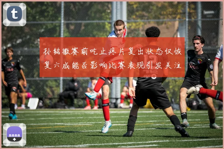 孙铭徽赛前吃止疼片复出状态仅恢复六成能否影响比赛表现引发关注