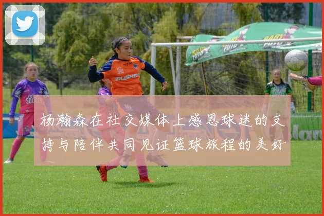 杨瀚森在社交媒体上感恩球迷的支持与陪伴共同见证篮球旅程的美好时刻
