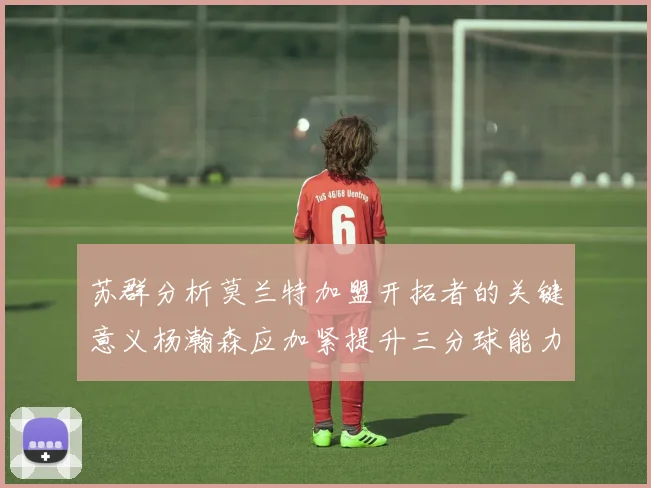 苏群分析莫兰特加盟开拓者的关键意义杨瀚森应加紧提升三分球能力