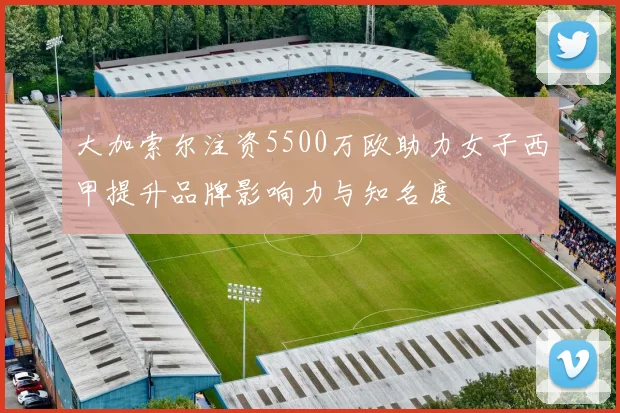 大加索尔注资5500万欧助力女子西甲提升品牌影响力与知名度
