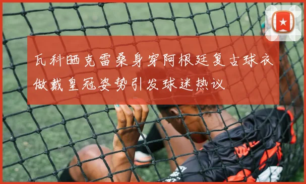 瓦科晒克雷桑身穿阿根廷复古球衣做戴皇冠姿势引发球迷热议