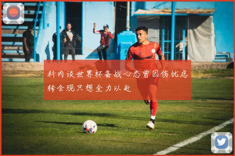 科内谈世界杯备战心态曾因伤忧虑转会现只想全力以赴