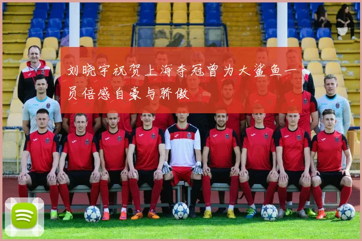 刘晓宇祝贺上海夺冠曾为大鲨鱼一员倍感自豪与骄傲