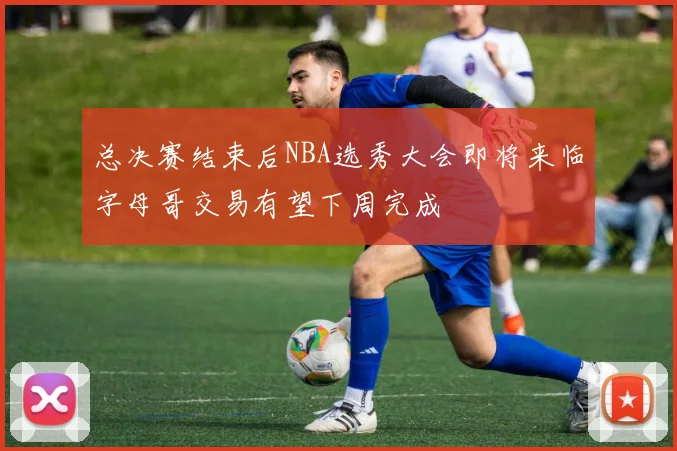 总决赛结束后NBA选秀大会即将来临字母哥交易有望下周完成