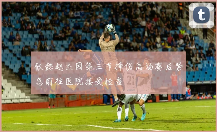 张懿赵杰因第三节摔伤离场赛后紧急前往医院接受检查