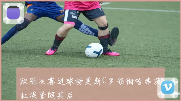 欧冠决赛进球榜更新C罗领衔哈弗茨杜埃紧随其后