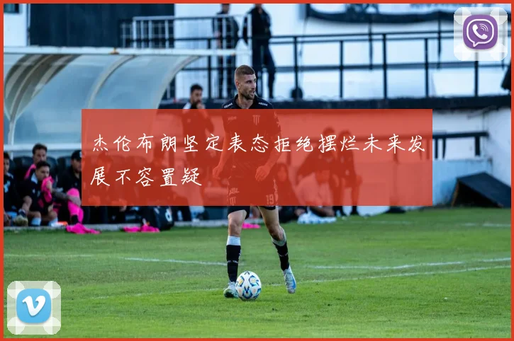 杰伦布朗坚定表态拒绝摆烂未来发展不容置疑