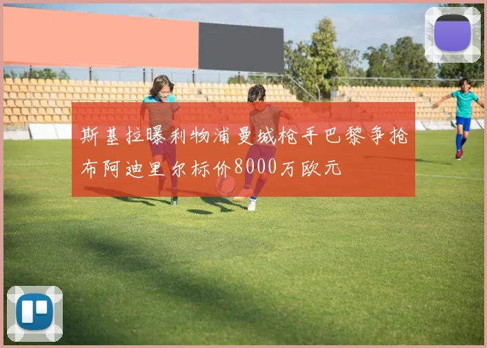 斯基拉曝利物浦曼城枪手巴黎争抢布阿迪里尔标价8000万欧元