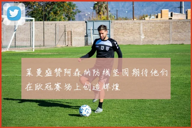 莱曼盛赞阿森纳防线坚固期待他们在欧冠赛场上创造辉煌