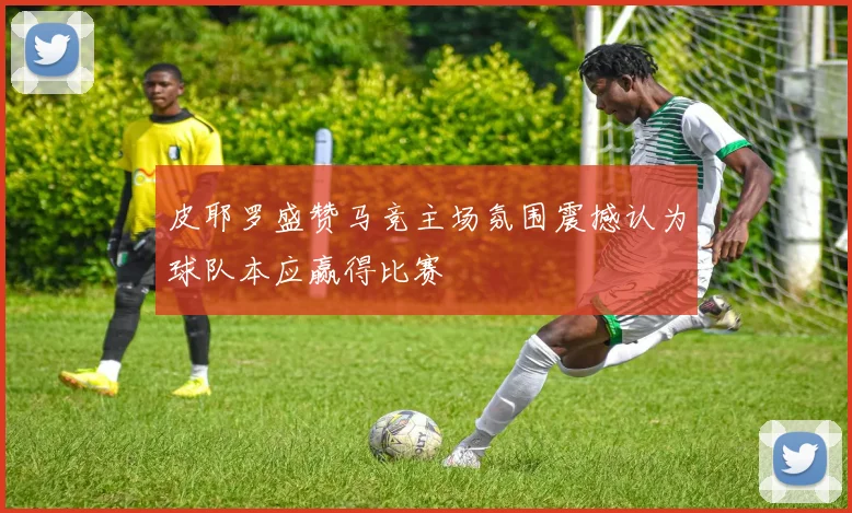 皮耶罗盛赞马竞主场氛围震撼认为球队本应赢得比赛