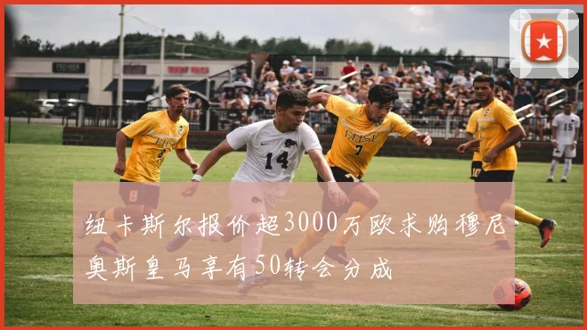 纽卡斯尔报价超3000万欧求购穆尼奥斯皇马享有50转会分成