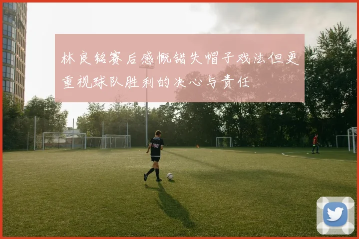 林良铭赛后感慨错失帽子戏法但更重视球队胜利的决心与责任