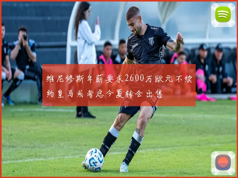 维尼修斯年薪要求2600万欧元不续约皇马或考虑今夏转会出售