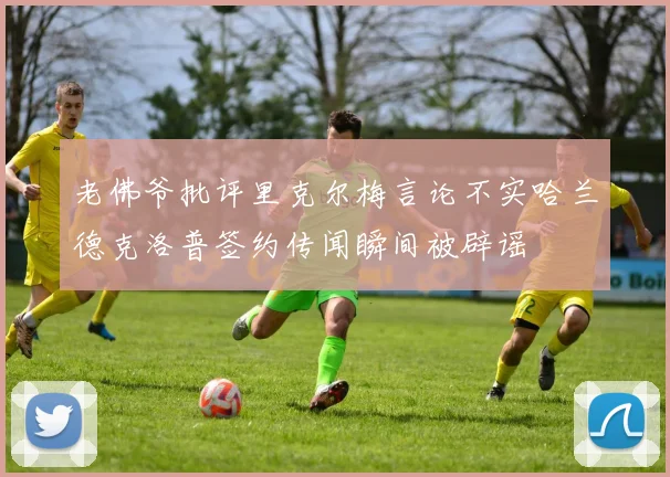 老佛爷批评里克尔梅言论不实哈兰德克洛普签约传闻瞬间被辟谣